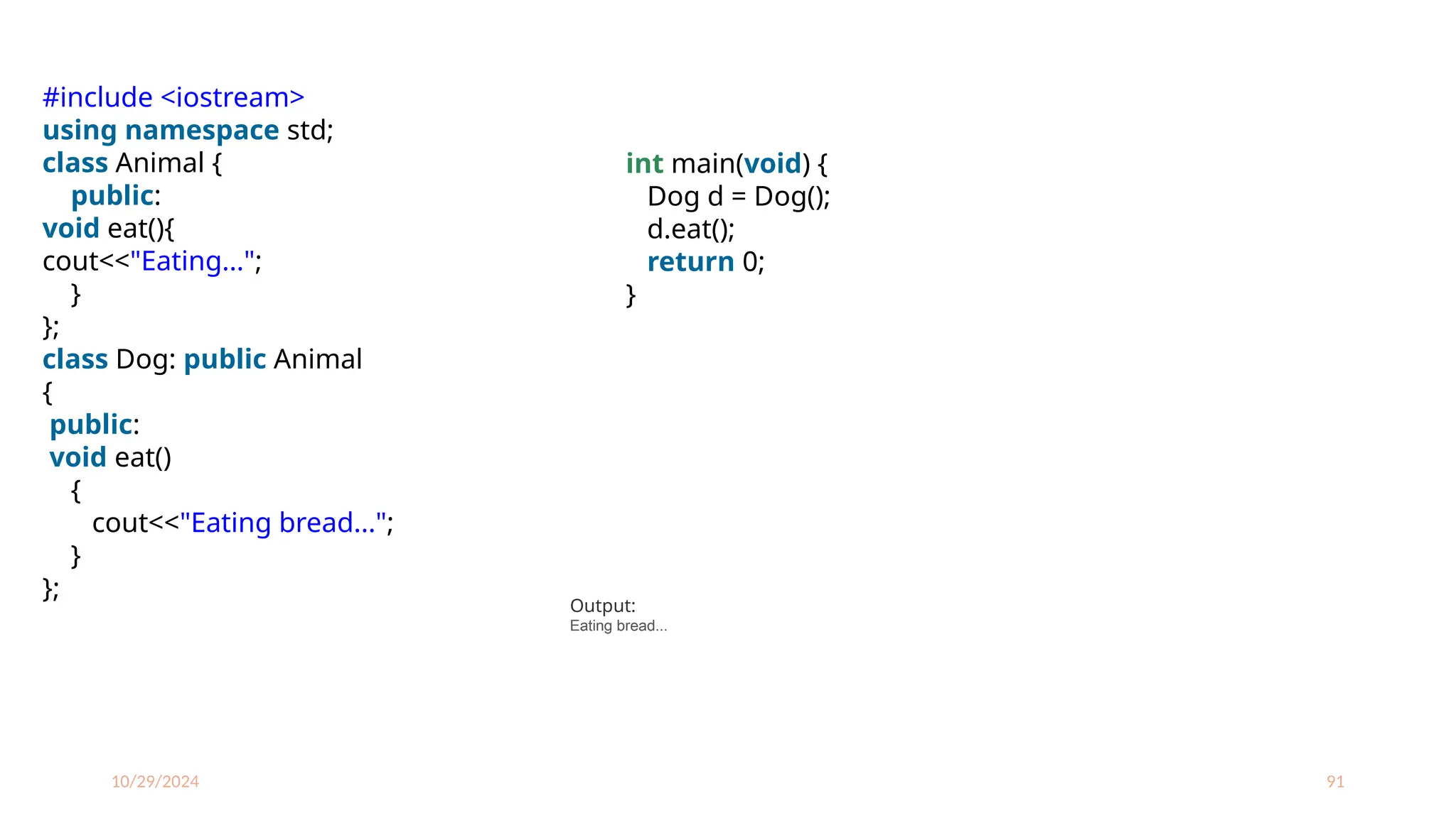 10/29/2024 91
#include <iostream>
using namespace std;
class Animal {
public:
void eat(){
cout<<"Eating...";
}
};
class Dog: public Animal
{
public:
void eat()
{
cout<<"Eating bread...";
}
};
int main(void) {
Dog d = Dog();
d.eat();
return 0;
}
Output:
Eating bread...
 