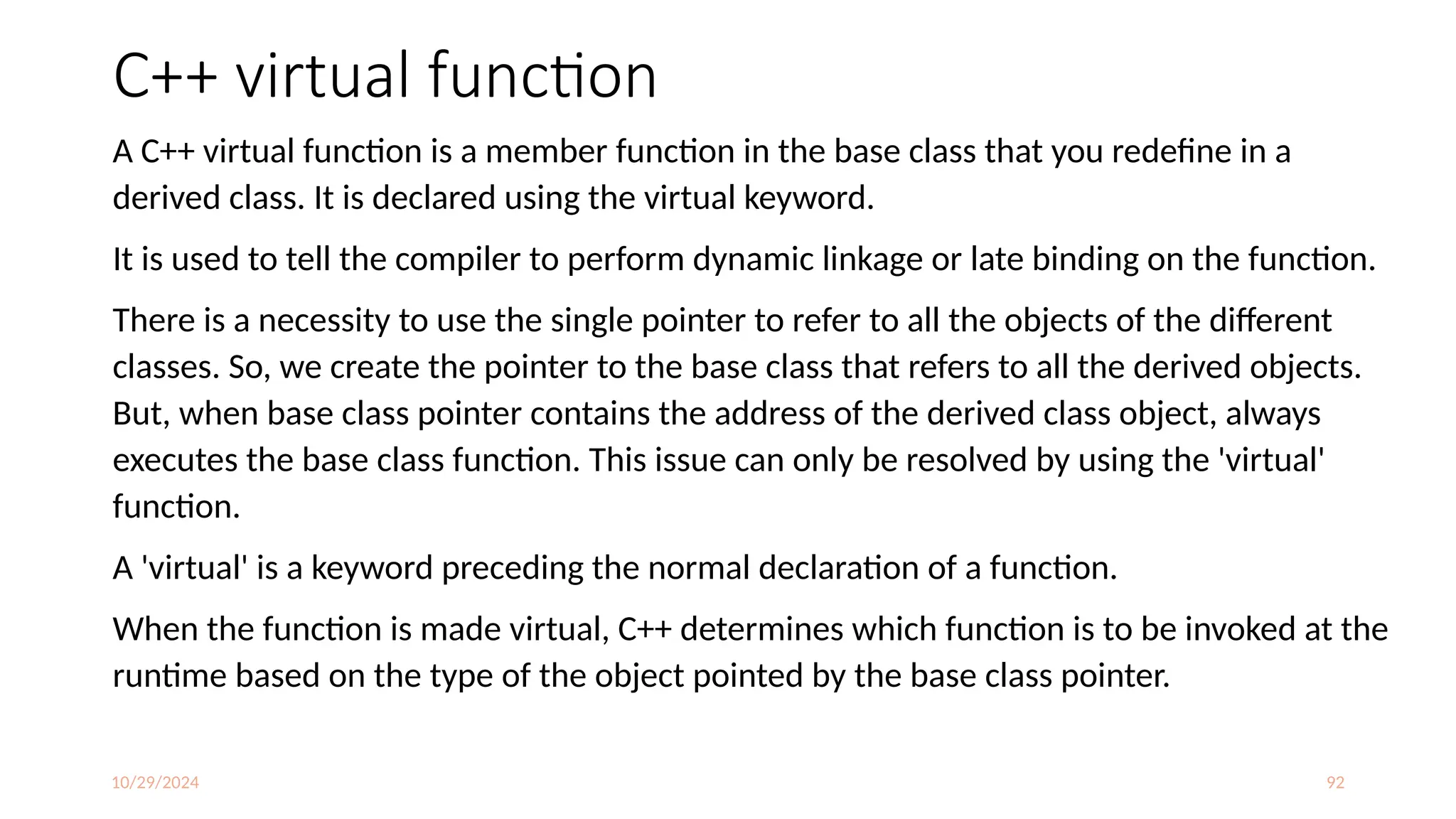 10/29/2024 92
C++ virtual function
A C++ virtual function is a member function in the base class that you redefine in a
derived class. It is declared using the virtual keyword.
It is used to tell the compiler to perform dynamic linkage or late binding on the function.
There is a necessity to use the single pointer to refer to all the objects of the different
classes. So, we create the pointer to the base class that refers to all the derived objects.
But, when base class pointer contains the address of the derived class object, always
executes the base class function. This issue can only be resolved by using the 'virtual'
function.
A 'virtual' is a keyword preceding the normal declaration of a function.
When the function is made virtual, C++ determines which function is to be invoked at the
runtime based on the type of the object pointed by the base class pointer.
 