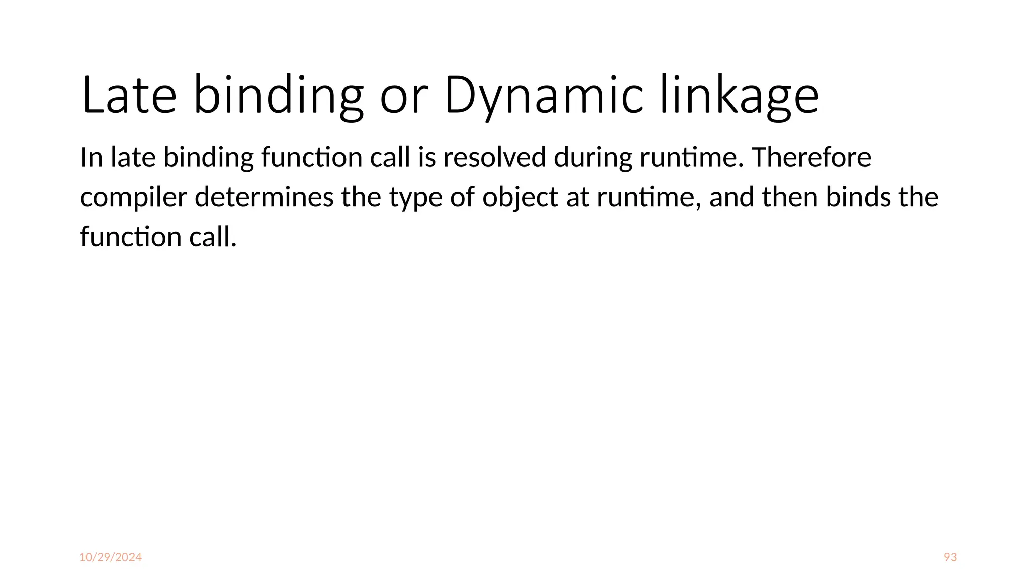 10/29/2024 93
Late binding or Dynamic linkage
In late binding function call is resolved during runtime. Therefore
compiler determines the type of object at runtime, and then binds the
function call.
 