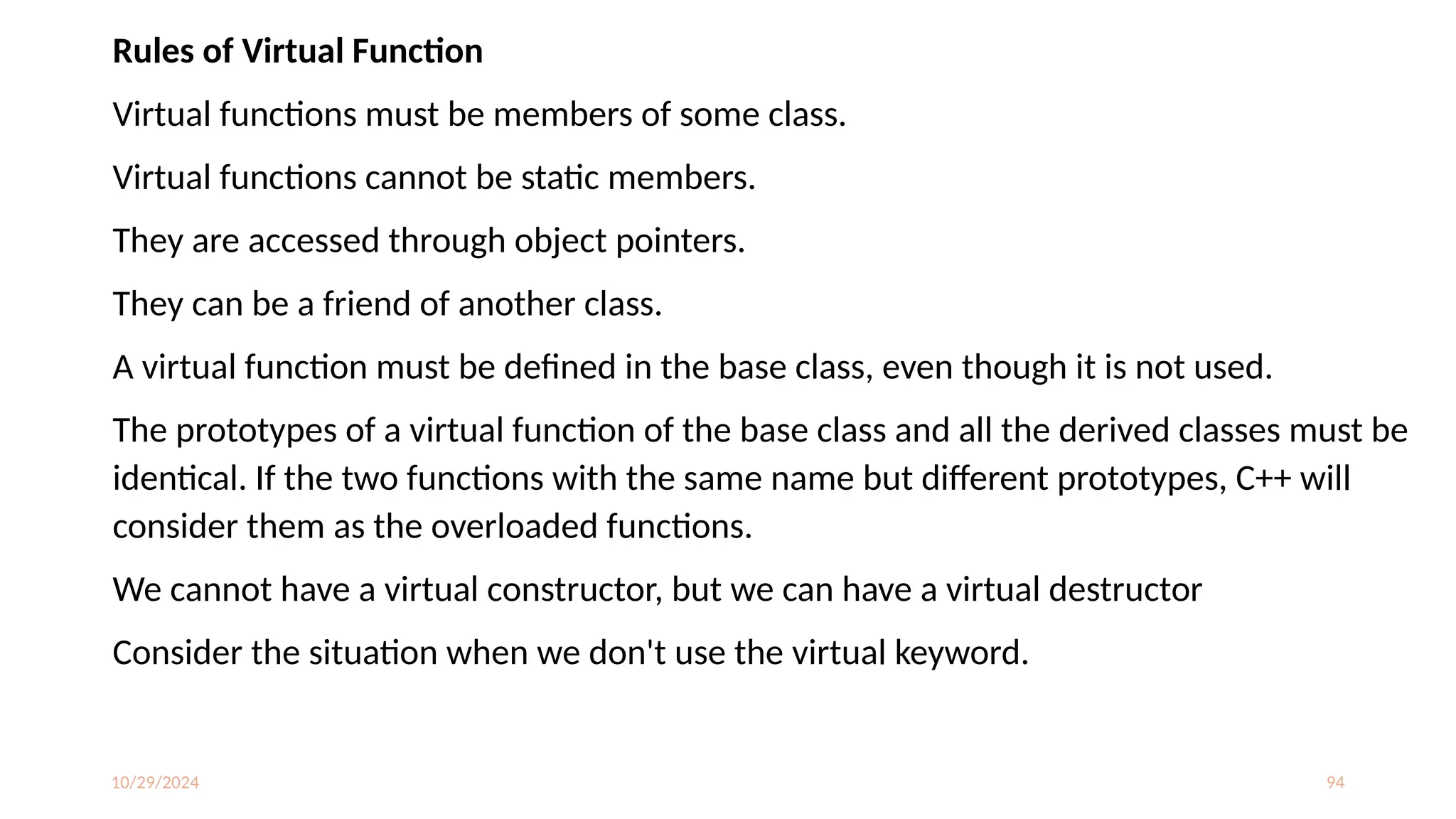 10/29/2024 94
Rules of Virtual Function
Virtual functions must be members of some class.
Virtual functions cannot be static members.
They are accessed through object pointers.
They can be a friend of another class.
A virtual function must be defined in the base class, even though it is not used.
The prototypes of a virtual function of the base class and all the derived classes must be
identical. If the two functions with the same name but different prototypes, C++ will
consider them as the overloaded functions.
We cannot have a virtual constructor, but we can have a virtual destructor
Consider the situation when we don't use the virtual keyword.
 