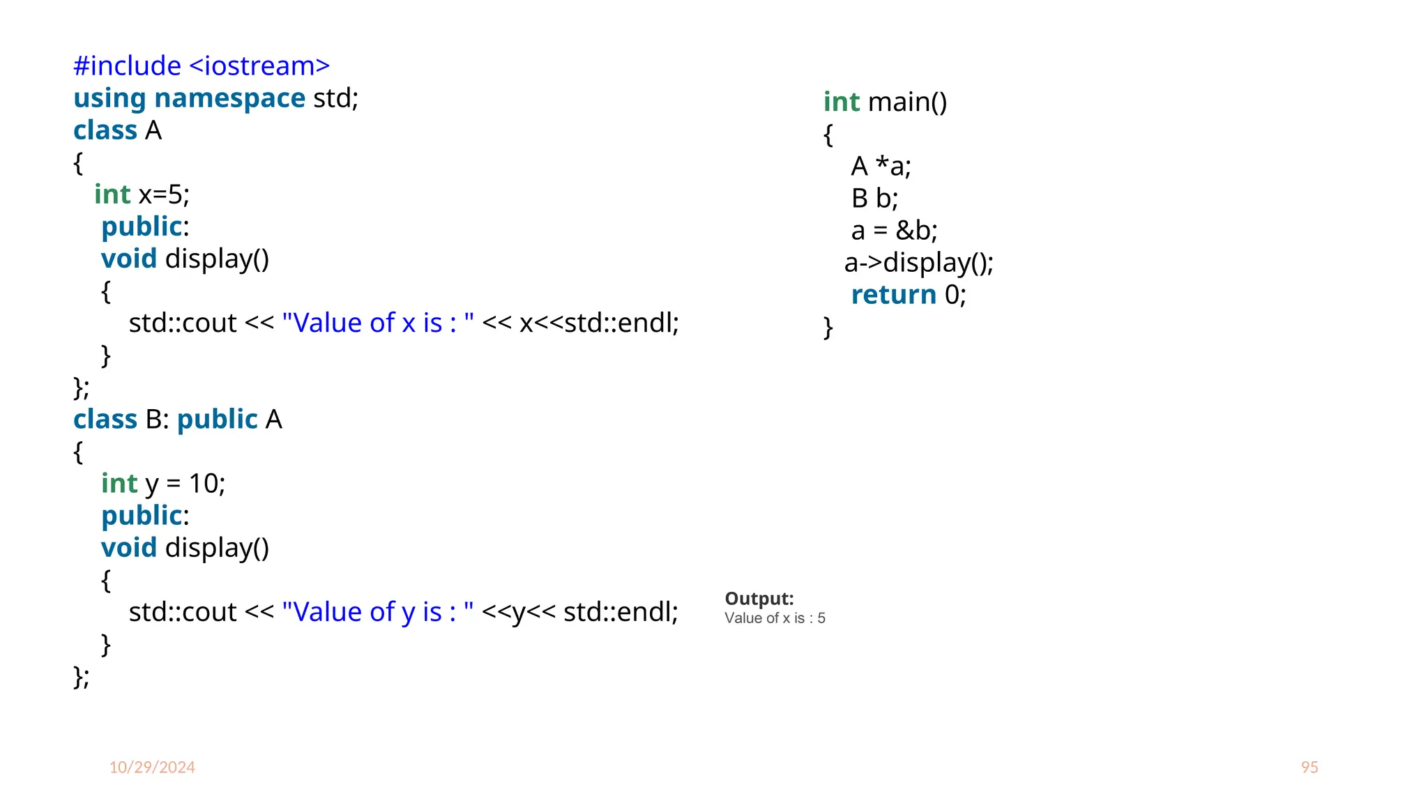 10/29/2024 95
#include <iostream>
using namespace std;
class A
{
int x=5;
public:
void display()
{
std::cout << "Value of x is : " << x<<std::endl;
}
};
class B: public A
{
int y = 10;
public:
void display()
{
std::cout << "Value of y is : " <<y<< std::endl;
}
};
int main()
{
A *a;
B b;
a = &b;
a->display();
return 0;
}
Output:
Value of x is : 5
 