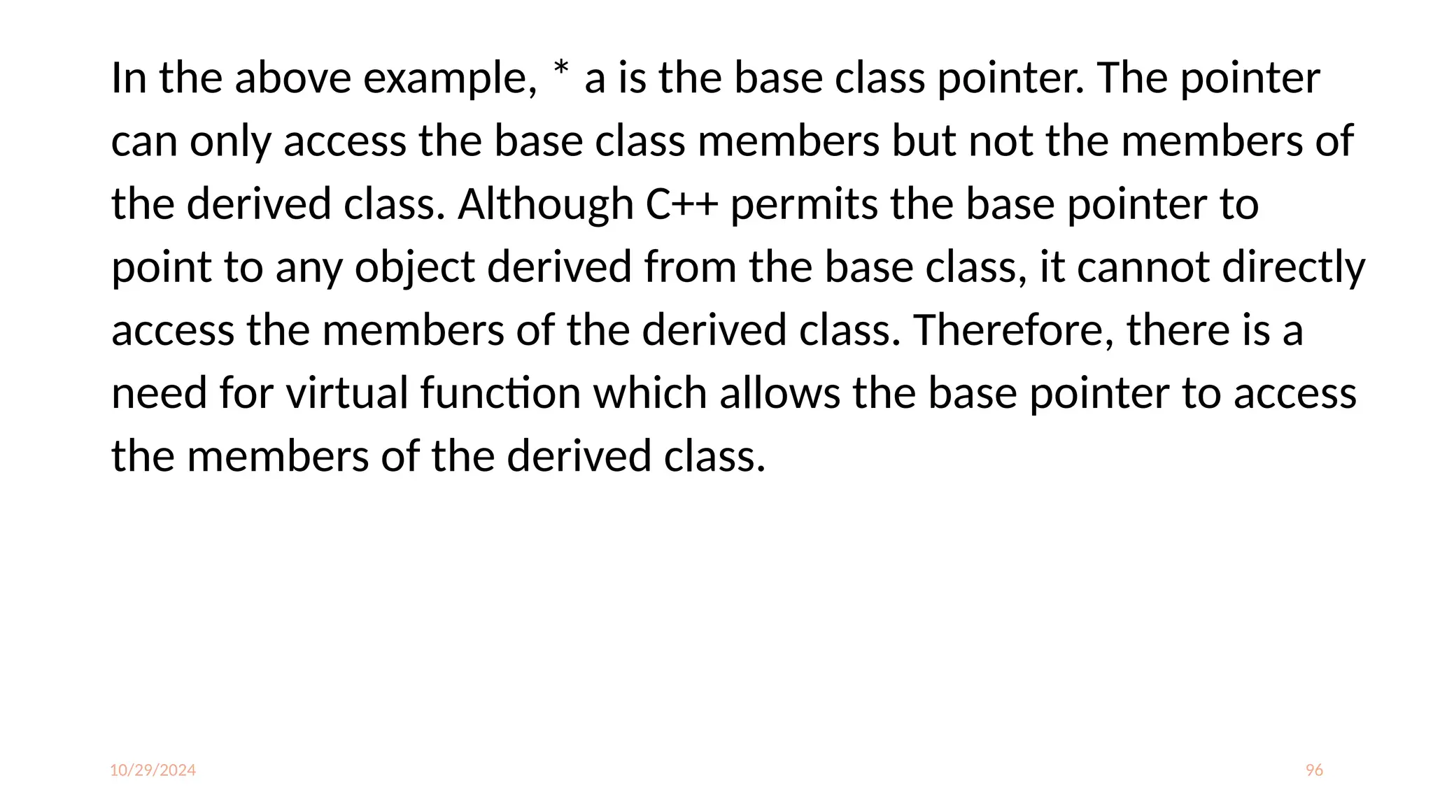 10/29/2024 96
In the above example, * a is the base class pointer. The pointer
can only access the base class members but not the members of
the derived class. Although C++ permits the base pointer to
point to any object derived from the base class, it cannot directly
access the members of the derived class. Therefore, there is a
need for virtual function which allows the base pointer to access
the members of the derived class.
 