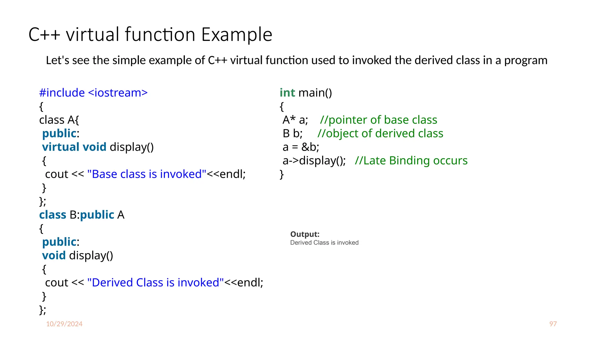 10/29/2024 97
C++ virtual function Example
Let's see the simple example of C++ virtual function used to invoked the derived class in a program
#include <iostream>
{
class A{
public:
virtual void display()
{
cout << "Base class is invoked"<<endl;
}
};
class B:public A
{
public:
void display()
{
cout << "Derived Class is invoked"<<endl;
}
};
int main()
{
A* a; //pointer of base class
B b; //object of derived class
a = &b;
a->display(); //Late Binding occurs
}
Output:
Derived Class is invoked
 