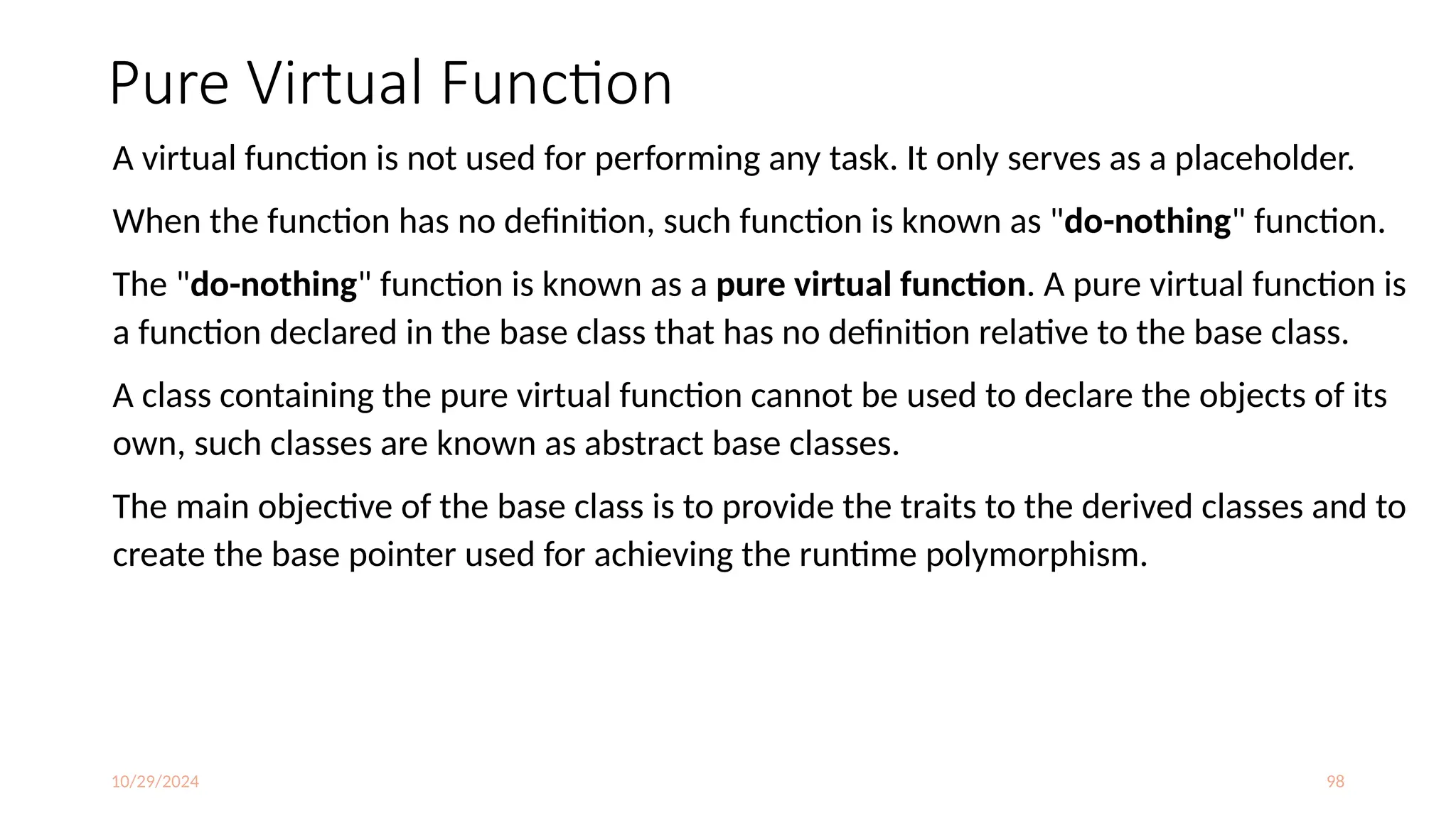 10/29/2024 98
Pure Virtual Function
A virtual function is not used for performing any task. It only serves as a placeholder.
When the function has no definition, such function is known as "do-nothing" function.
The "do-nothing" function is known as a pure virtual function. A pure virtual function is
a function declared in the base class that has no definition relative to the base class.
A class containing the pure virtual function cannot be used to declare the objects of its
own, such classes are known as abstract base classes.
The main objective of the base class is to provide the traits to the derived classes and to
create the base pointer used for achieving the runtime polymorphism.
 