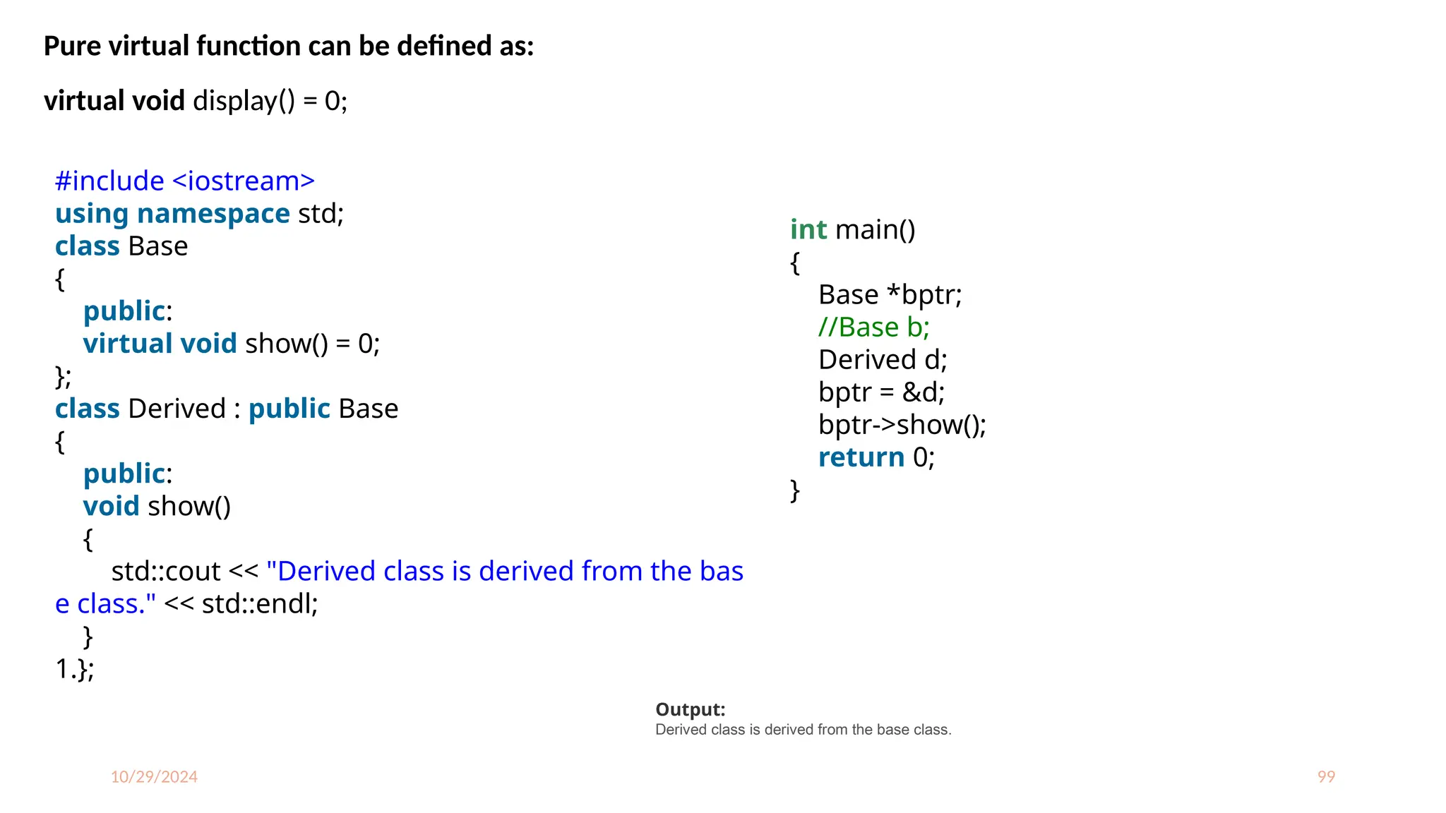 10/29/2024 99
Pure virtual function can be defined as:
virtual void display() = 0;
#include <iostream>
using namespace std;
class Base
{
public:
virtual void show() = 0;
};
class Derived : public Base
{
public:
void show()
{
std::cout << "Derived class is derived from the bas
e class." << std::endl;
}
1.};
int main()
{
Base *bptr;
//Base b;
Derived d;
bptr = &d;
bptr->show();
return 0;
}
Output:
Derived class is derived from the base class.
 