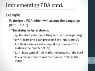 Implementing PDA cntd.
Example.
To design a PDA which will accept the Language
{0n1n | n ≥ 1}
• The states in here shows:
• q= the start state (permitting zeros at the beginning)
• p = At least one 1 can proceed if the inputs are 1’s
• f = Final state (we will accept if the number of 1’s
matches the number of 0’s)
• Z0 = Start symbol (this marks the bottom of the stark
• X = a marker that counts the number of 0’s in the
input 7
 
