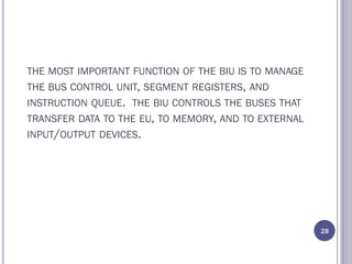 THE MOST IMPORTANT FUNCTION OF THE BIU IS TO MANAGE
THE BUS CONTROL UNIT, SEGMENT REGISTERS, AND
INSTRUCTION QUEUE. THE BIU CONTROLS THE BUSES THAT
TRANSFER DATA TO THE EU, TO MEMORY, AND TO EXTERNAL
INPUT/OUTPUT DEVICES.
28
 