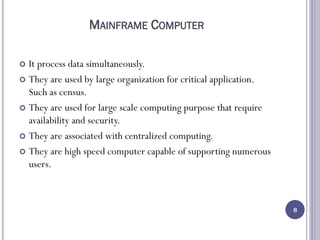 MAINFRAME COMPUTER
 It process data simultaneously.
 They are used by large organization for critical application.
Such as census.
 They are used for large scale computing purpose that require
availability and security.
 They are associated with centralized computing.
 They are high speed computer capable of supporting numerous
users.
8
 