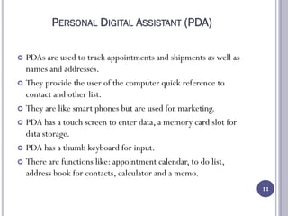 PERSONAL DIGITAL ASSISTANT (PDA)
 PDAs are used to track appointments and shipments as well as
names and addresses.
 They provide the user of the computer quick reference to
contact and other list.
 They are like smart phones but are used for marketing.
 PDA has a touch screen to enter data, a memory card slot for
data storage.
 PDA has a thumb keyboard for input.
 There are functions like: appointment calendar, to do list,
address book for contacts, calculator and a memo.
11
 