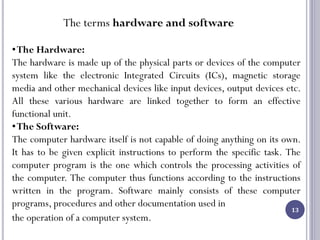 13
The terms hardware and software
•The Hardware:
The hardware is made up of the physical parts or devices of the computer
system like the electronic Integrated Circuits (ICs), magnetic storage
media and other mechanical devices like input devices, output devices etc.
All these various hardware are linked together to form an effective
functional unit.
•The Software:
The computer hardware itself is not capable of doing anything on its own.
It has to be given explicit instructions to perform the specific task. The
computer program is the one which controls the processing activities of
the computer. The computer thus functions according to the instructions
written in the program. Software mainly consists of these computer
programs, procedures and other documentation used in
the operation of a computer system.
 