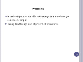 Processing
 It analyse input data available in its storage unit in order to get
some useful output.
 Taking data through a set of prescribed procedures.
18
 