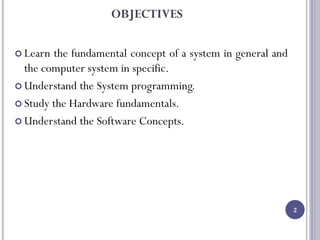 OBJECTIVES
 Learn the fundamental concept of a system in general and
the computer system in specific.
 Understand the System programming.
 Study the Hardware fundamentals.
 Understand the Software Concepts.
2
 