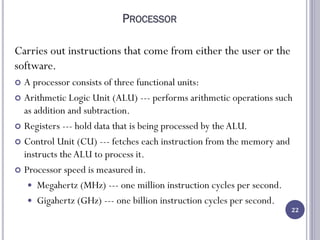 PROCESSOR
Carries out instructions that come from either the user or the
software.
 A processor consists of three functional units:
 Arithmetic Logic Unit (ALU) --- performs arithmetic operations such
as addition and subtraction.
 Registers --- hold data that is being processed by the ALU.
 Control Unit (CU) --- fetches each instruction from the memory and
instructs theALU to process it.
 Processor speed is measured in.
 Megahertz (MHz) --- one million instruction cycles per second.
 Gigahertz (GHz) --- one billion instruction cycles per second.
22
 