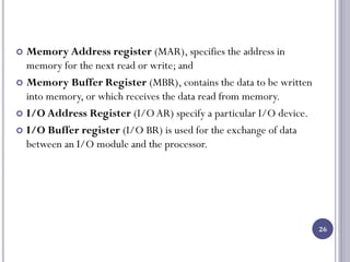 26
 Memory Address register (MAR), specifies the address in
memory for the next read or write; and
 Memory Buffer Register (MBR), contains the data to be written
into memory, or which receives the data read from memory.
 I/O Address Register (I/OAR) specify a particular I/O device.
 I/O Buffer register (I/O BR) is used for the exchange of data
between an I/O module and the processor.
 