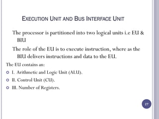 EXECUTION UNIT AND BUS INTERFACE UNIT
The processor is partitioned into two logical units i.e EU &
BIU
The role of the EU is to execute instruction, where as the
BIU delivers instructions and data to the EU.
The EU contains an:
 I. Arithmetic and Logic Unit (ALU).
 II. Control Unit (CU).
 III. Number of Registers.
27
 