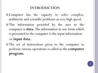 INTRODUCTION
 Computer has the capacity to solve complex,
arithmetic and scientific problems at very high speed.
 This information provided by the user to the
computer is data. The information in one form which
is presented to the computer is the input information
or input data.
 The set of instructions given to the computer to
perform various operations is called as the computer
program.
3
 