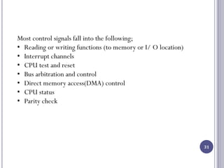 31
Most control signals fall into the following;
• Reading or writing functions (to memory or I/ O location)
• Interrupt channels
• CPU test and reset
• Bus arbitration and control
• Direct memory access(DMA) control
• CPU status
• Parity check
 