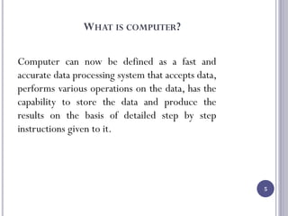 WHAT IS COMPUTER?
Computer can now be defined as a fast and
accurate data processing system that accepts data,
performs various operations on the data, has the
capability to store the data and produce the
results on the basis of detailed step by step
instructions given to it.
5
 