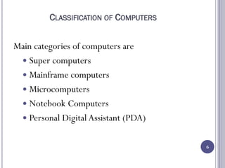 CLASSIFICATION OF COMPUTERS
Main categories of computers are
 Super computers
 Mainframe computers
 Microcomputers
 Notebook Computers
 Personal Digital Assistant (PDA)
6
 