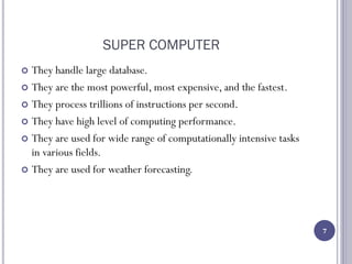 SUPER COMPUTER
 They handle large database.
 They are the most powerful, most expensive, and the fastest.
 They process trillions of instructions per second.
 They have high level of computing performance.
 They are used for wide range of computationally intensive tasks
in various fields.
 They are used for weather forecasting.
7
 
