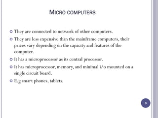MICRO COMPUTERS
 They are connected to network of other computers.
 They are less expensive than the mainframe computers, their
prices vary depending on the capacity and features of the
computer.
 It has a microprocessor as its central processor.
 It has microprocessor, memory, and minimal i/o mounted on a
single circuit board.
 E.g smart phones, tablets.
9
 
