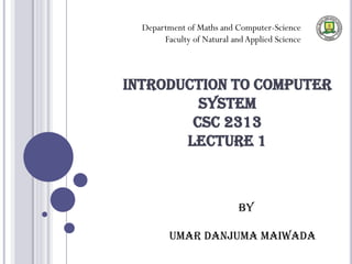 INTRODUCTION TO COMPUTER
SYSTEM
CSC 2313
LECTURE 1
Department of Maths and Computer-Science
Faculty of Natural andApplied Science
BY
UMAR DANJUMA MAIWADA
 