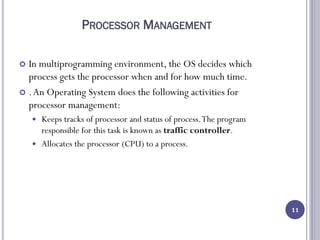 PROCESSOR MANAGEMENT
 In multiprogramming environment, the OS decides which
process gets the processor when and for how much time.
 .An Operating System does the following activities for
processor management:
 Keeps tracks of processor and status of process.The program
responsible for this task is known as traffic controller.
 Allocates the processor (CPU) to a process.
11
 