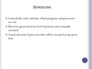 SCHEDULING
 Controls the order and time which programs and processors
are run.
 Placed in queue based on level of priority and eventually
executed
 Actual selection of processes that will be executed at any given
time
 