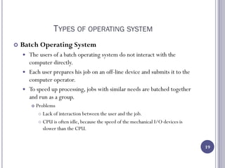 TYPES OF OPERATING SYSTEM
 Batch Operating System
 The users of a batch operating system do not interact with the
computer directly.
 Each user prepares his job on an off-line device and submits it to the
computer operator.
 To speed up processing, jobs with similar needs are batched together
and run as a group.
 Problems
 Lack of interaction between the user and the job.
 CPU is often idle, because the speed of the mechanical I/O devices is
slower than the CPU.
19
 