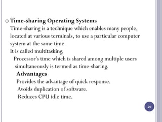 20
o Time-sharing Operating Systems
Time-sharing is a technique which enables many people,
located at various terminals, to use a particular computer
system at the same time.
It is called multitasking.
Processor's time which is shared among multiple users
simultaneously is termed as time-sharing.
Advantages
Provides the advantage of quick response.
Avoids duplication of software.
Reduces CPU idle time.
 