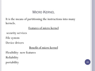 MICRO KERNEL
It is the means of partitioning the instructions into many
kernels.
Features of micro kernel
security services
File system
Device drivers
Benefit of micro kernel
Flexibility- new features
Reliability
portability 25
 