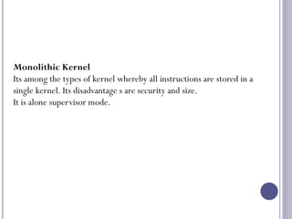 26
Monolithic Kernel
Its among the types of kernel whereby all instructions are stored in a
single kernel. Its disadvantage s are security and size.
It is alone supervisor mode.
 