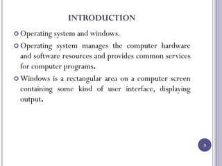 INTRODUCTION
 Operating system and windows.
 Operating system manages the computer hardware
and software resources and provides common services
for computer programs.
 Windows is a rectangular area on a computer screen
containing some kind of user interface, displaying
output.
3
 