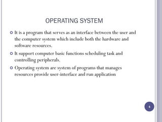 OPERATING SYSTEM
 It is a program that serves as an interface between the user and
the computer system which include both the hardware and
software resources.
 It support computer basic functions scheduling task and
controlling peripherals.
 Operating system are system of programs that manages
resources provide user-interface and run application
4
 