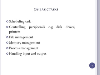 OS BASICTASKS
 Scheduling task
 Controlling peripherals e.g disk drives,
printers
 File management
 Memory management
 Process management
 Handling input and output
6
 