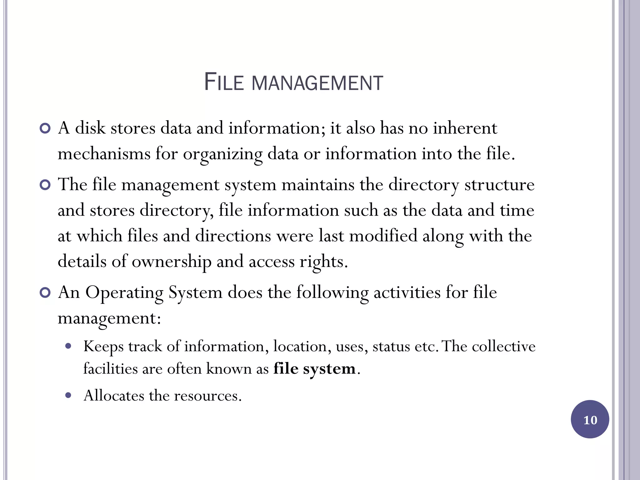 FILE MANAGEMENT
 A disk stores data and information; it also has no inherent
mechanisms for organizing data or information into the file.
 The file management system maintains the directory structure
and stores directory, file information such as the data and time
at which files and directions were last modified along with the
details of ownership and access rights.
 An Operating System does the following activities for file
management:
 Keeps track of information, location, uses, status etc.The collective
facilities are often known as file system.
 Allocates the resources.
10
 