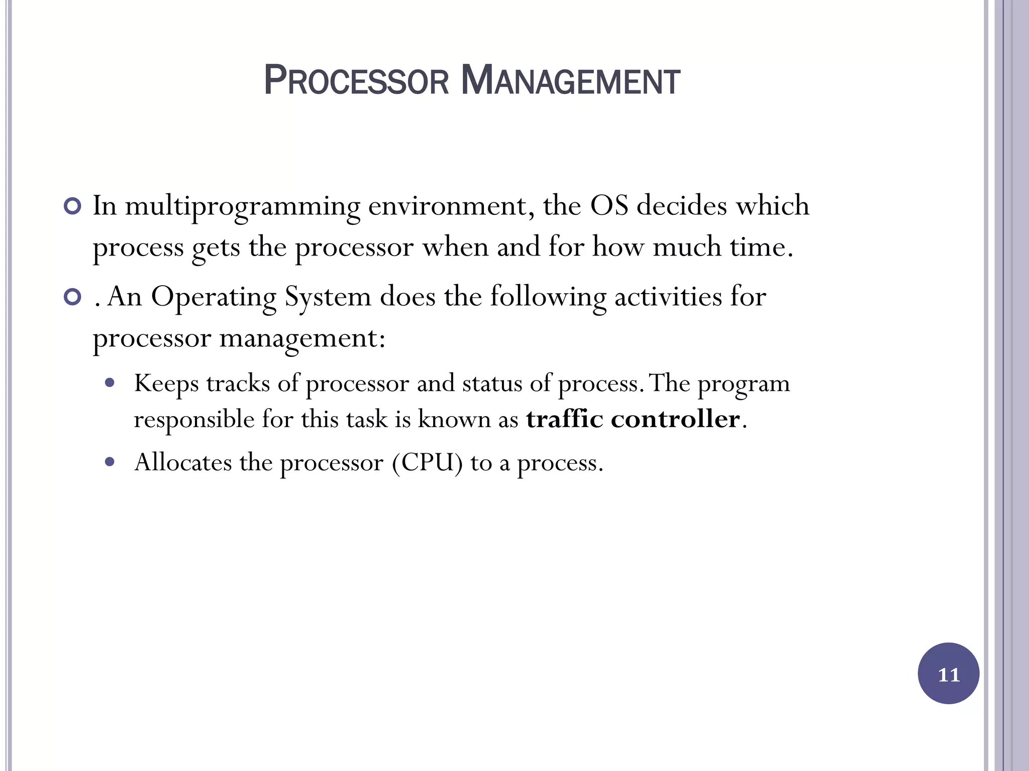 PROCESSOR MANAGEMENT
 In multiprogramming environment, the OS decides which
process gets the processor when and for how much time.
 .An Operating System does the following activities for
processor management:
 Keeps tracks of processor and status of process.The program
responsible for this task is known as traffic controller.
 Allocates the processor (CPU) to a process.
11
 