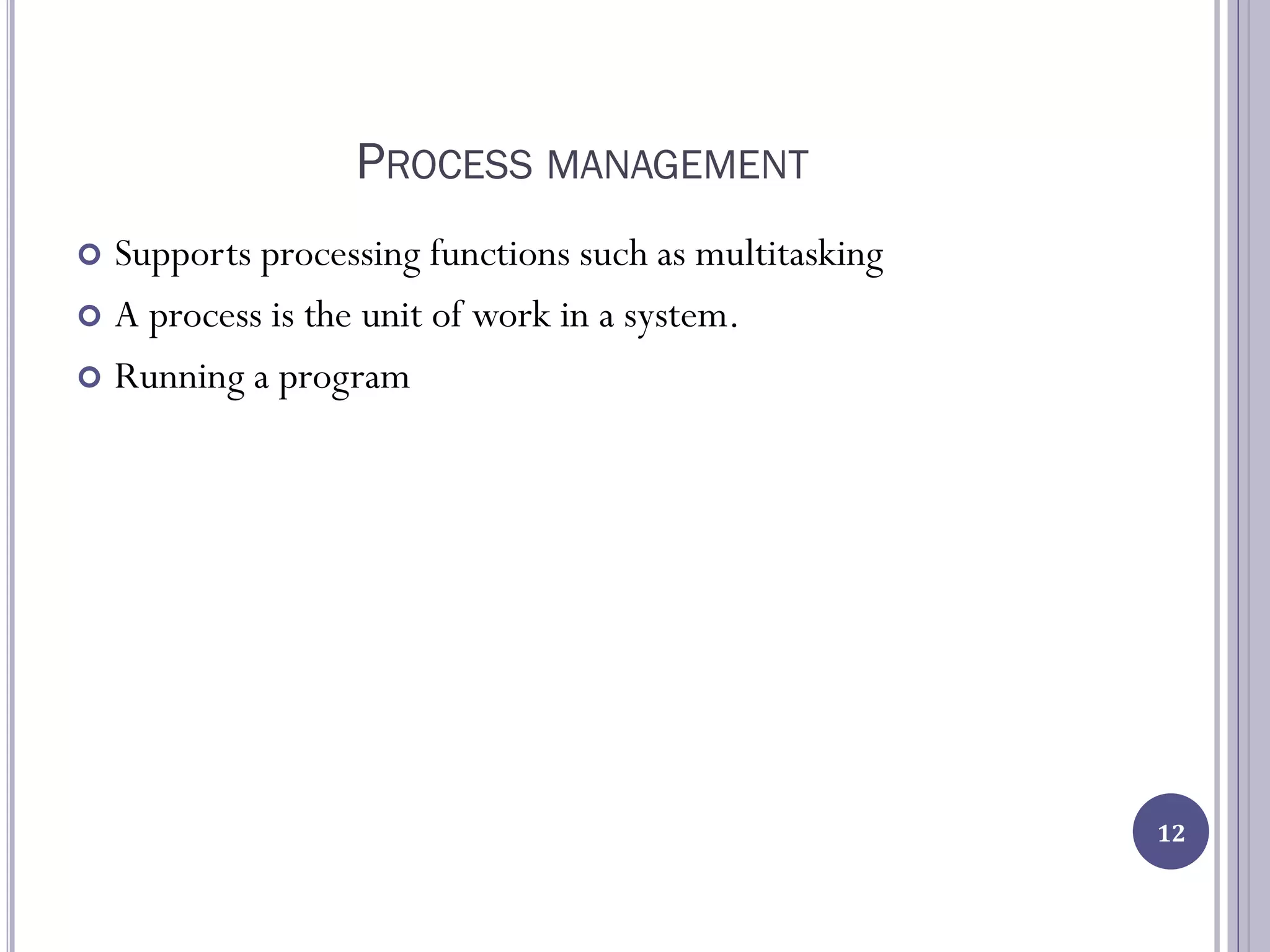 PROCESS MANAGEMENT
 Supports processing functions such as multitasking
 A process is the unit of work in a system.
 Running a program
12
 