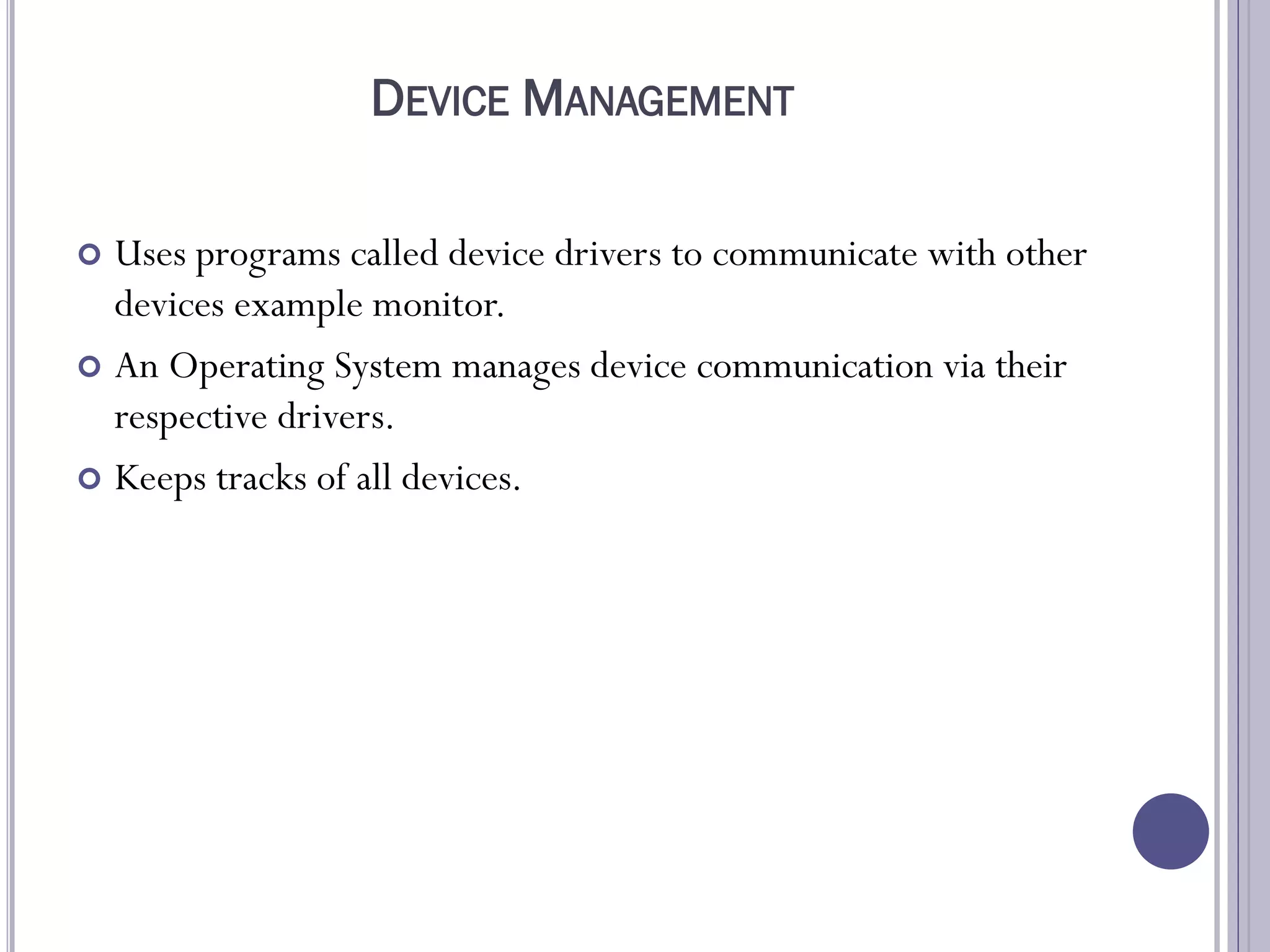 DEVICE MANAGEMENT
 Uses programs called device drivers to communicate with other
devices example monitor.
 An Operating System manages device communication via their
respective drivers.
 Keeps tracks of all devices.
 
