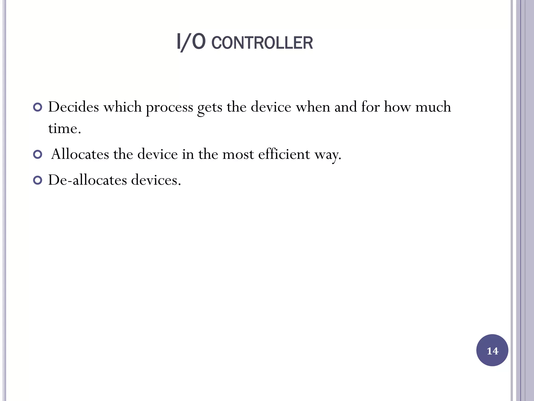 I/O CONTROLLER
 Decides which process gets the device when and for how much
time.
 Allocates the device in the most efficient way.
 De-allocates devices.
14
 