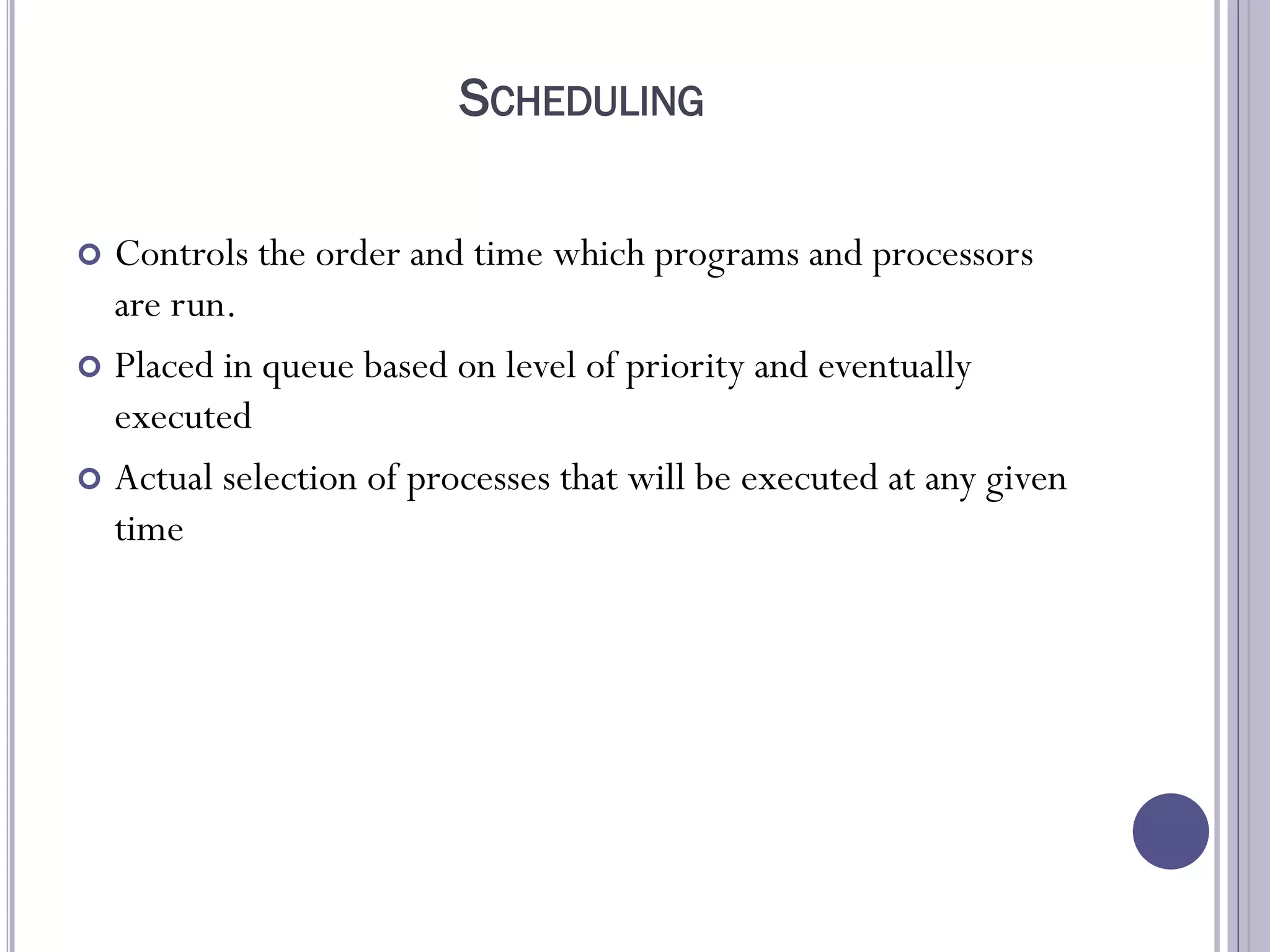 SCHEDULING
 Controls the order and time which programs and processors
are run.
 Placed in queue based on level of priority and eventually
executed
 Actual selection of processes that will be executed at any given
time
 