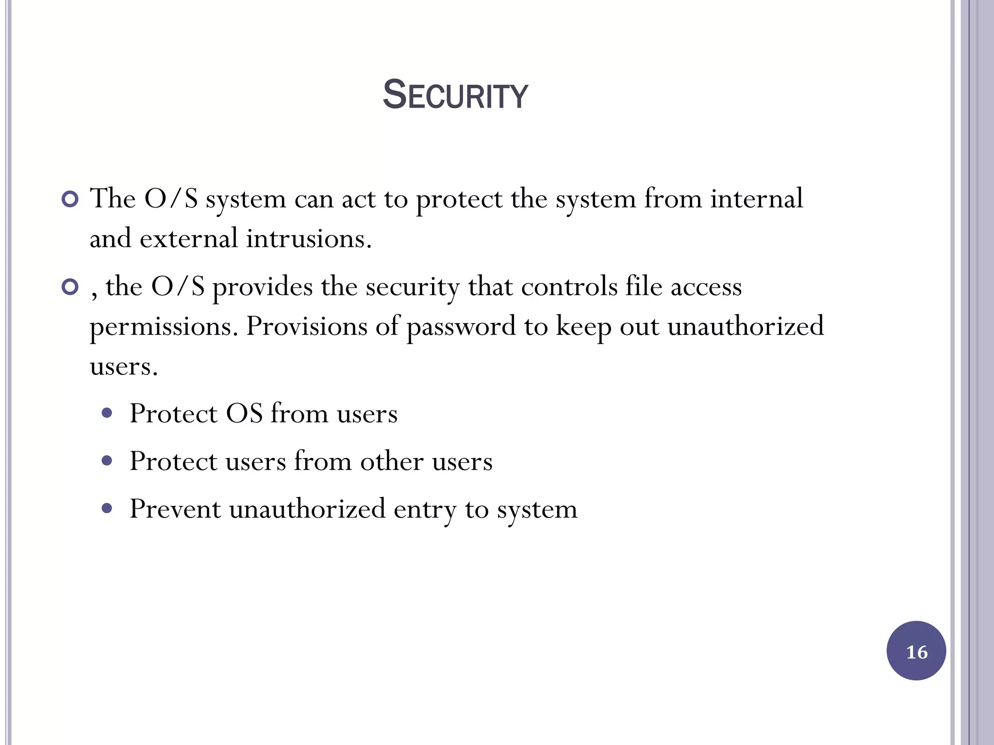 SECURITY
 The O/S system can act to protect the system from internal
and external intrusions.
 , the O/S provides the security that controls file access
permissions. Provisions of password to keep out unauthorized
users.
 Protect OS from users
 Protect users from other users
 Prevent unauthorized entry to system
16
 