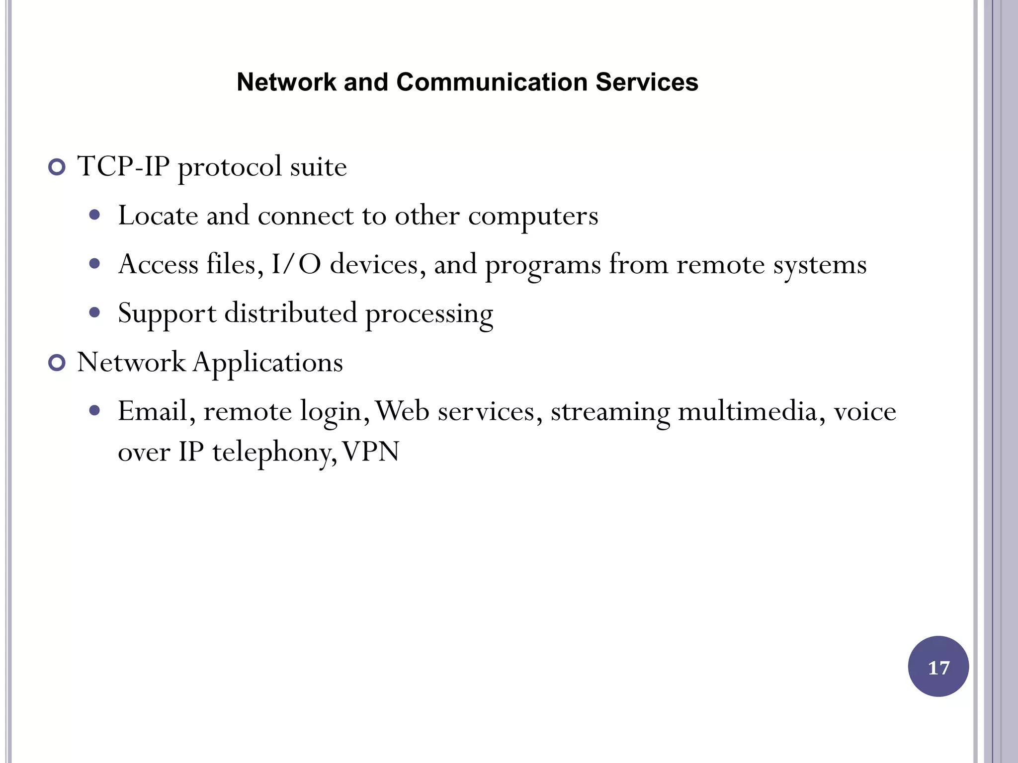 Network and Communication Services
17
 TCP-IP protocol suite
 Locate and connect to other computers
 Access files, I/O devices, and programs from remote systems
 Support distributed processing
 Network Applications
 Email, remote login,Web services, streaming multimedia, voice
over IP telephony,VPN
 