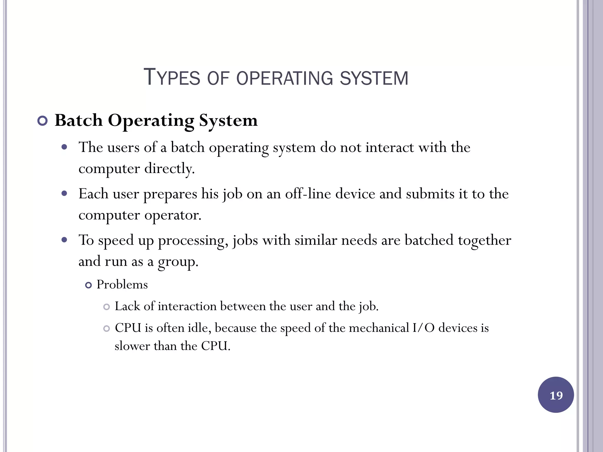 TYPES OF OPERATING SYSTEM
 Batch Operating System
 The users of a batch operating system do not interact with the
computer directly.
 Each user prepares his job on an off-line device and submits it to the
computer operator.
 To speed up processing, jobs with similar needs are batched together
and run as a group.
 Problems
 Lack of interaction between the user and the job.
 CPU is often idle, because the speed of the mechanical I/O devices is
slower than the CPU.
19
 