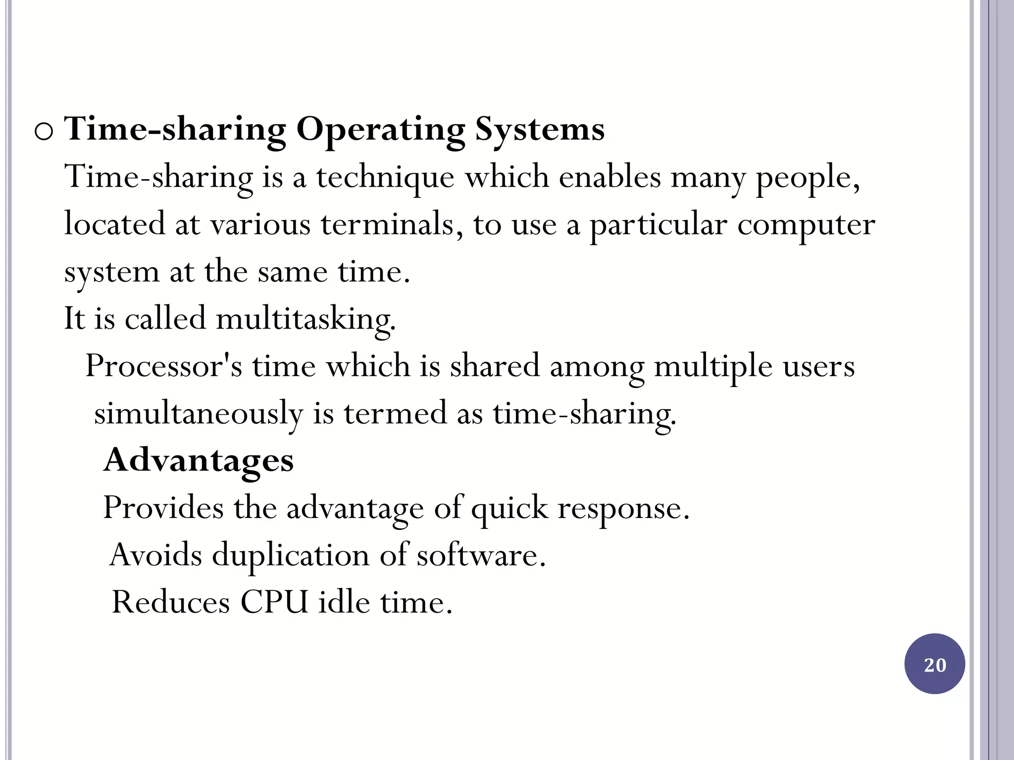20
o Time-sharing Operating Systems
Time-sharing is a technique which enables many people,
located at various terminals, to use a particular computer
system at the same time.
It is called multitasking.
Processor's time which is shared among multiple users
simultaneously is termed as time-sharing.
Advantages
Provides the advantage of quick response.
Avoids duplication of software.
Reduces CPU idle time.
 