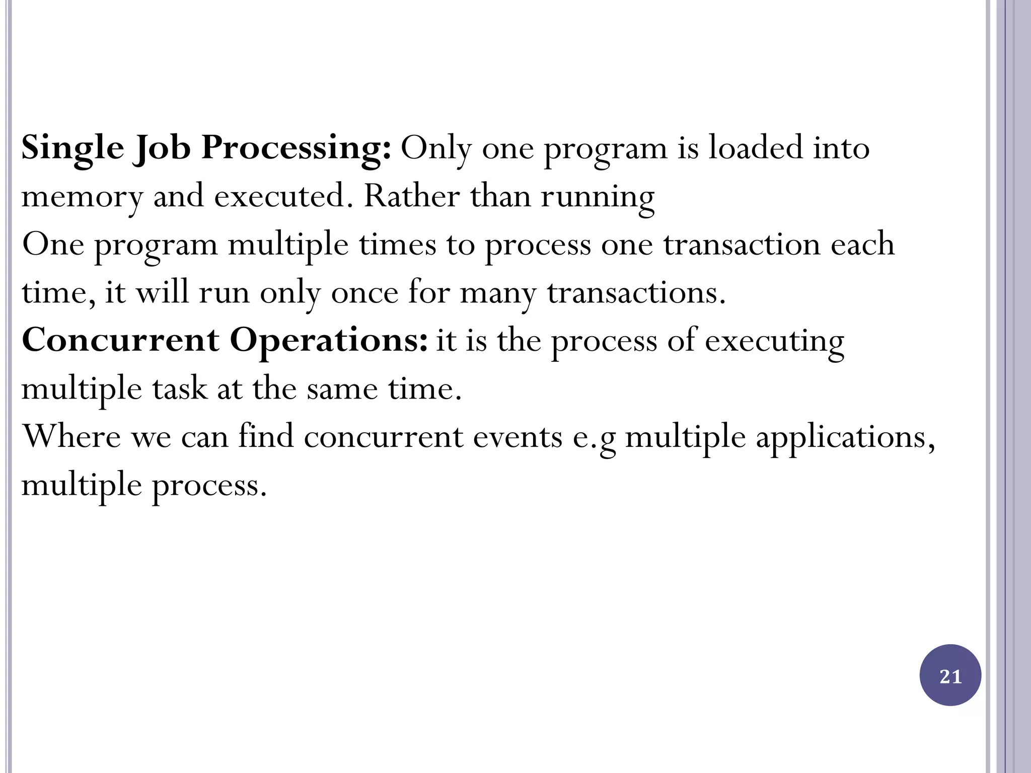 21
Single Job Processing: Only one program is loaded into
memory and executed. Rather than running
One program multiple times to process one transaction each
time, it will run only once for many transactions.
Concurrent Operations: it is the process of executing
multiple task at the same time.
Where we can find concurrent events e.g multiple applications,
multiple process.
 
