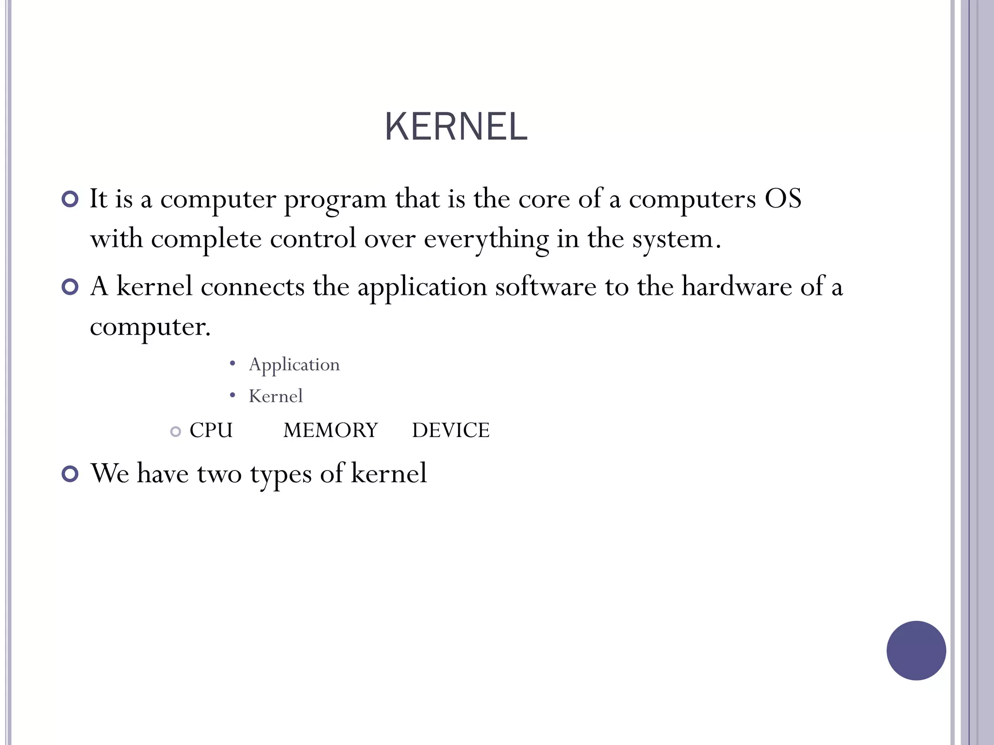 KERNEL
 It is a computer program that is the core of a computers OS
with complete control over everything in the system.
 A kernel connects the application software to the hardware of a
computer.
• Application
• Kernel
 CPU MEMORY DEVICE
 We have two types of kernel
 