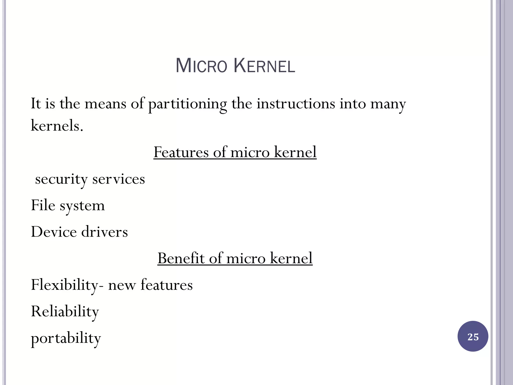 MICRO KERNEL
It is the means of partitioning the instructions into many
kernels.
Features of micro kernel
security services
File system
Device drivers
Benefit of micro kernel
Flexibility- new features
Reliability
portability 25
 
