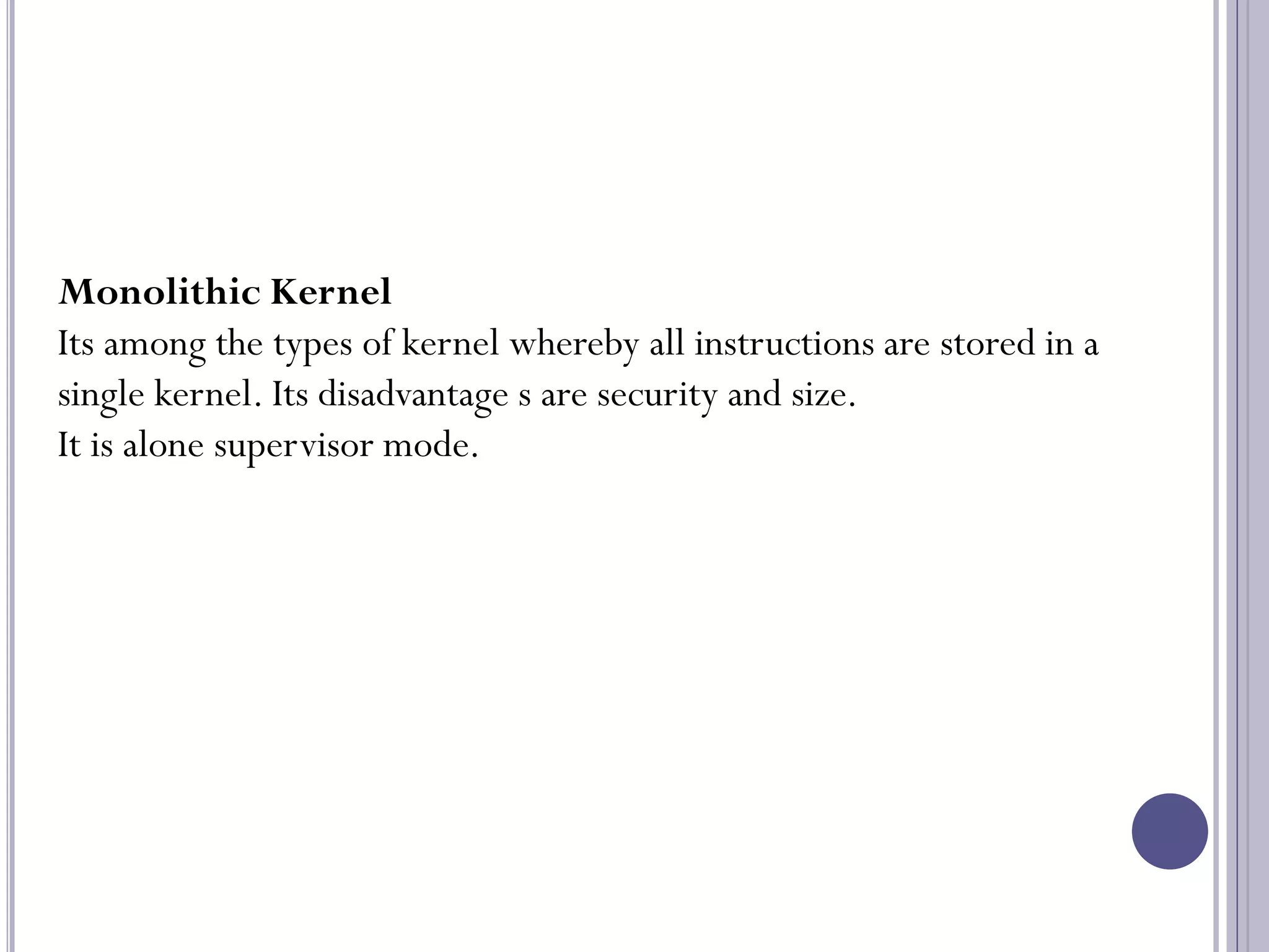 26
Monolithic Kernel
Its among the types of kernel whereby all instructions are stored in a
single kernel. Its disadvantage s are security and size.
It is alone supervisor mode.
 