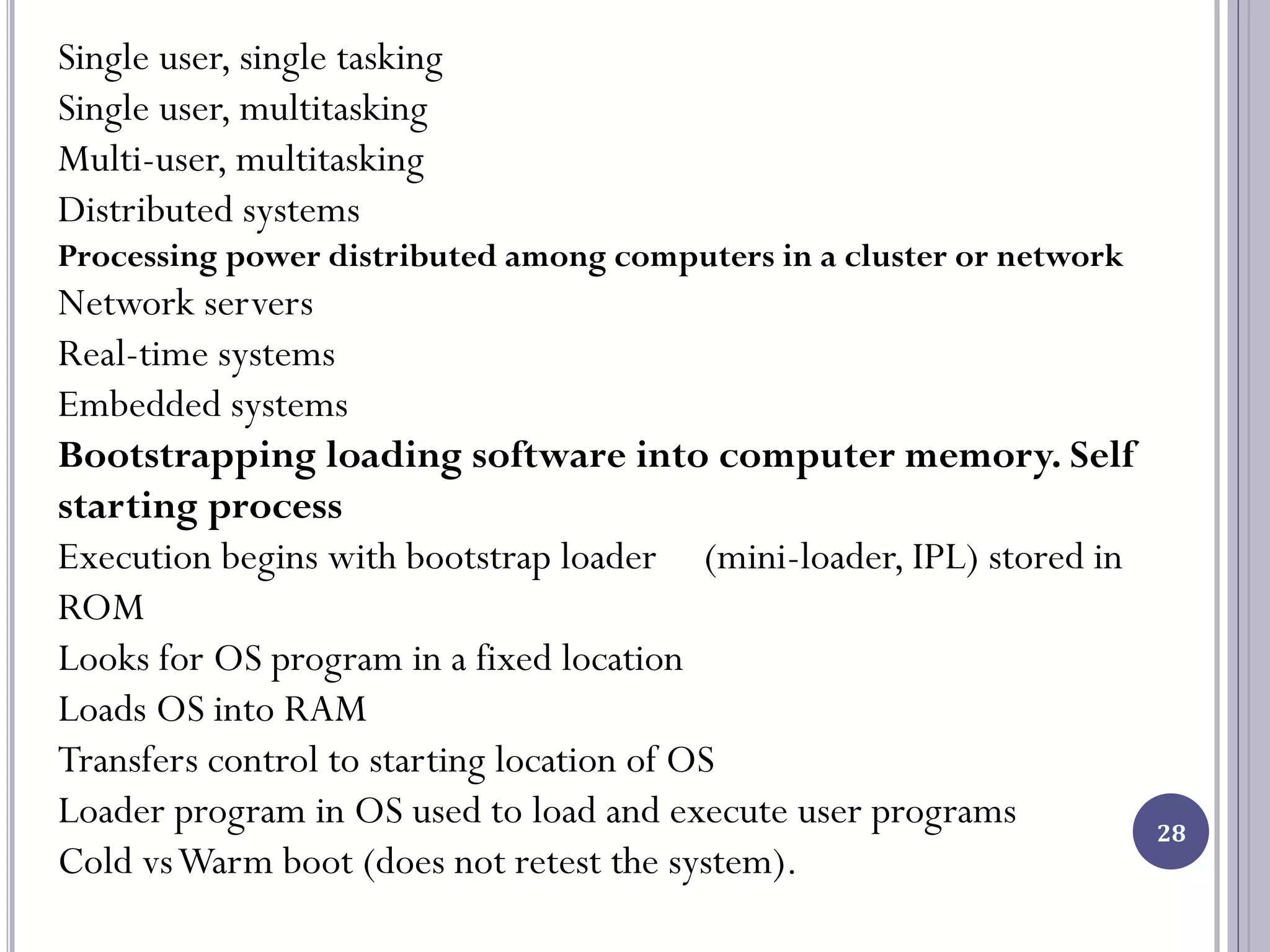 28
Single user, single tasking
Single user, multitasking
Multi-user, multitasking
Distributed systems
Processing power distributed among computers in a cluster or network
Network servers
Real-time systems
Embedded systems
Bootstrapping loading software into computer memory. Self
starting process
Execution begins with bootstrap loader (mini-loader, IPL) stored in
ROM
Looks for OS program in a fixed location
Loads OS into RAM
Transfers control to starting location of OS
Loader program in OS used to load and execute user programs
Cold vsWarm boot (does not retest the system).
 